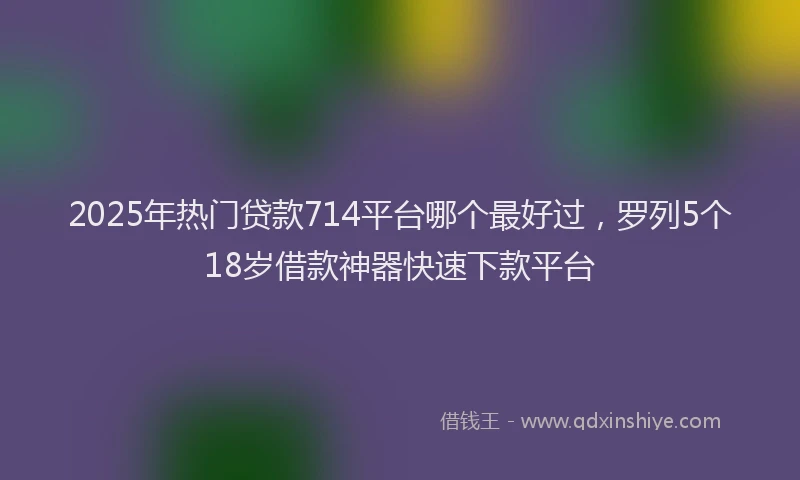2025年热门贷款714平台哪个最好过，罗列5个18岁借款神器快速下款平台
