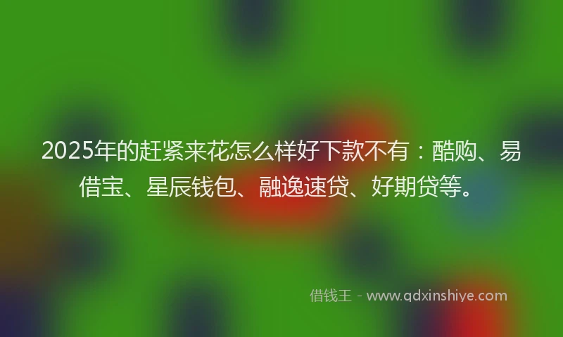 2025年的赶紧来花怎么样好下款不有：酷购、易借宝、星辰钱包、融逸速贷、好期贷等。