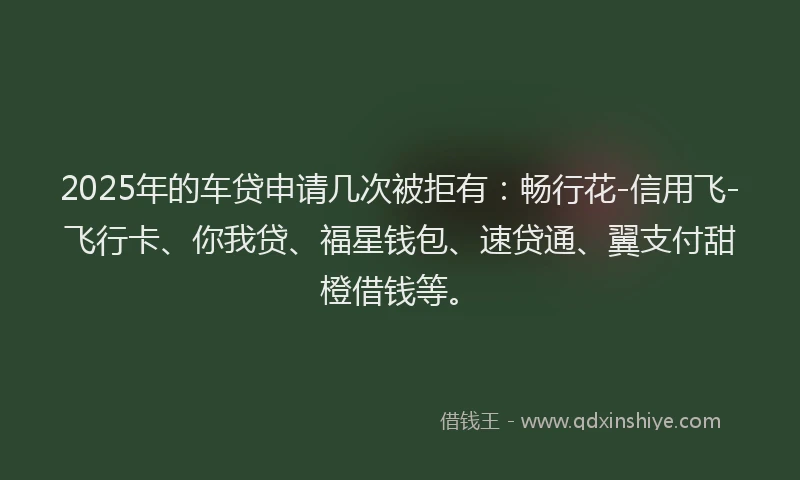 2025年的车贷申请几次被拒有：畅行花-信用飞-飞行卡、你我贷、福星钱包、速贷通、翼支付甜橙借钱等。