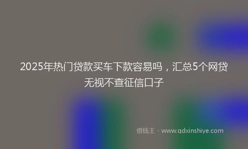 2025年热门贷款买车下款容易吗，汇总5个网贷无视不查征信口子