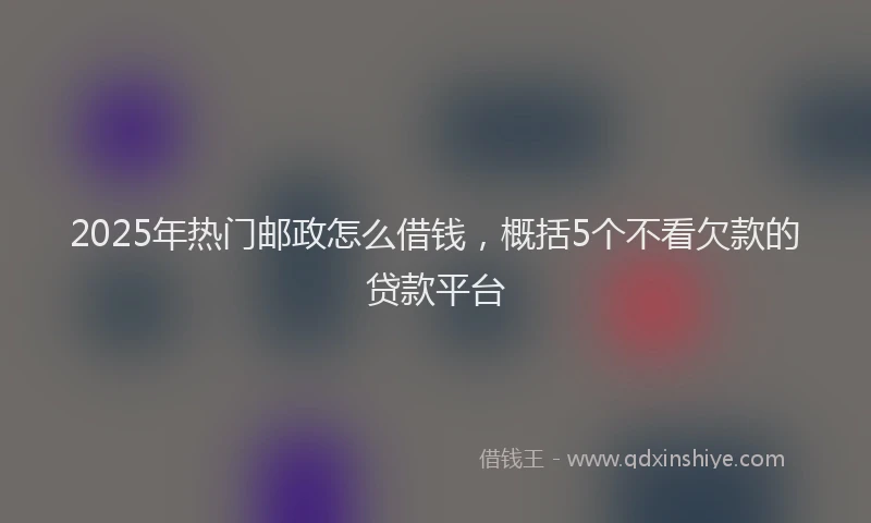 2025年热门邮政怎么借钱，概括5个不看欠款的贷款平台