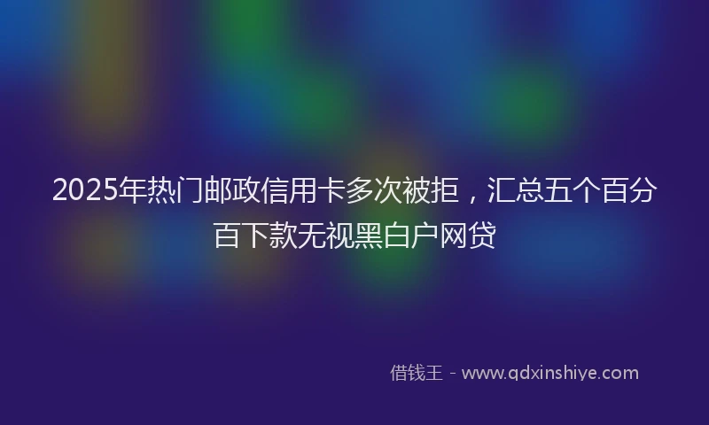 2025年热门邮政信用卡多次被拒，汇总五个百分百下款无视黑白户网贷