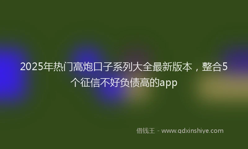 2025年热门高炮口子系列大全最新版本，整合5个征信不好负债高的app