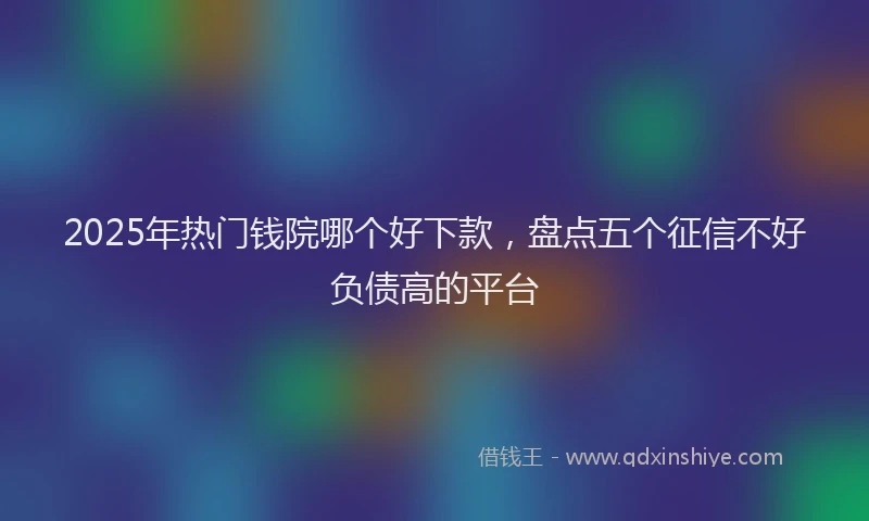 2025年热门钱院哪个好下款，盘点五个征信不好负债高的平台