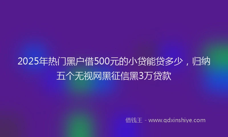 2025年热门黑户借500元的小贷能贷多少，归纳五个无视网黑征信黑3万贷款
