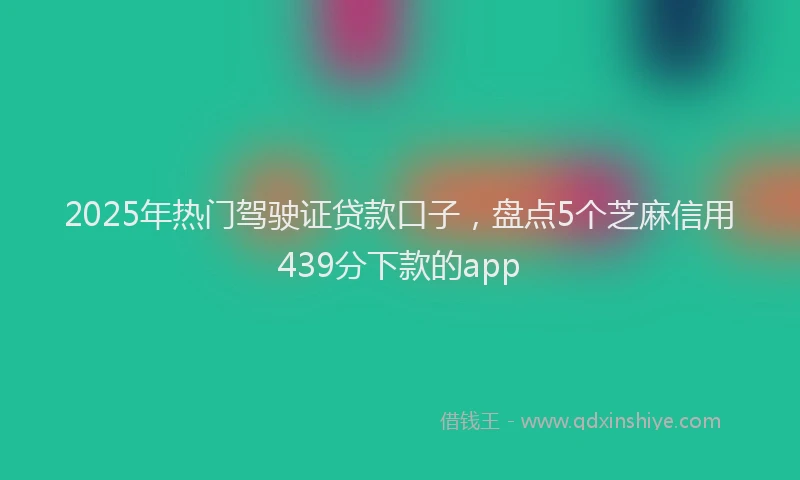 2025年热门驾驶证贷款口子，盘点5个芝麻信用439分下款的app