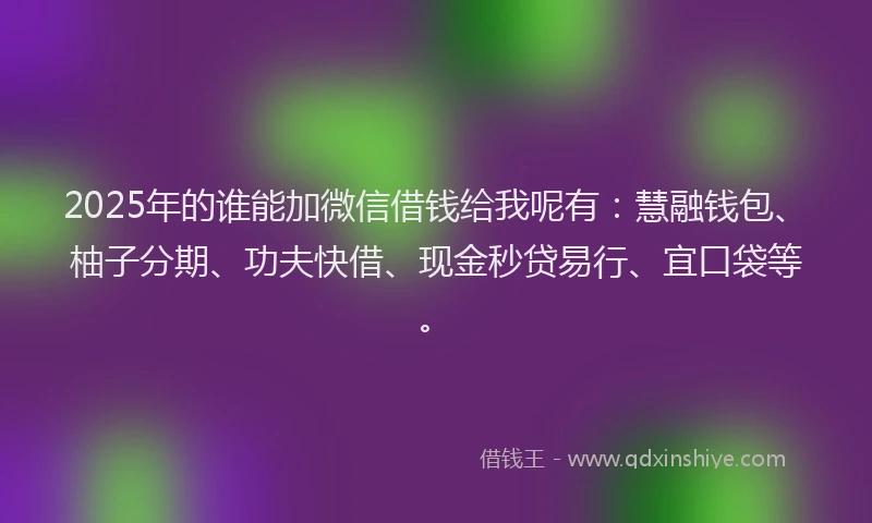 2025年的谁能加微信借钱给我呢有：慧融钱包、柚子分期、功夫快借、现金秒贷易行、宜口袋等。