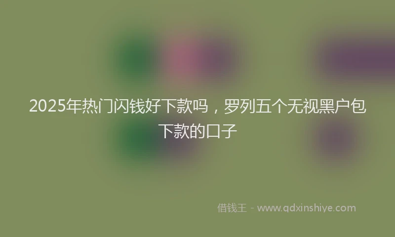 2025年热门闪钱好下款吗，罗列五个无视黑户包下款的口子