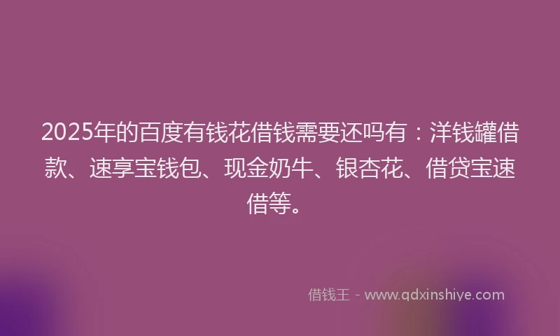 2025年的百度有钱花借钱需要还吗有：洋钱罐借款、速享宝钱包、现金奶牛、银杏花、借贷宝速借等。
