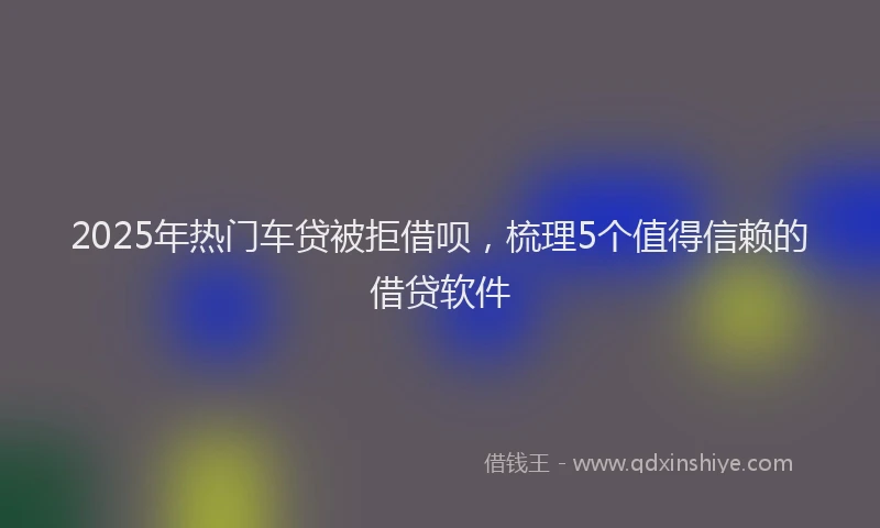 2025年热门车贷被拒借呗，梳理5个值得信赖的借贷软件