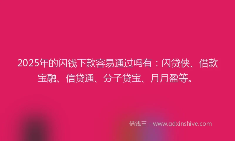 2025年的闪钱下款容易通过吗有：闪贷侠、借款宝融、信贷通、分子贷宝、月月盈等。