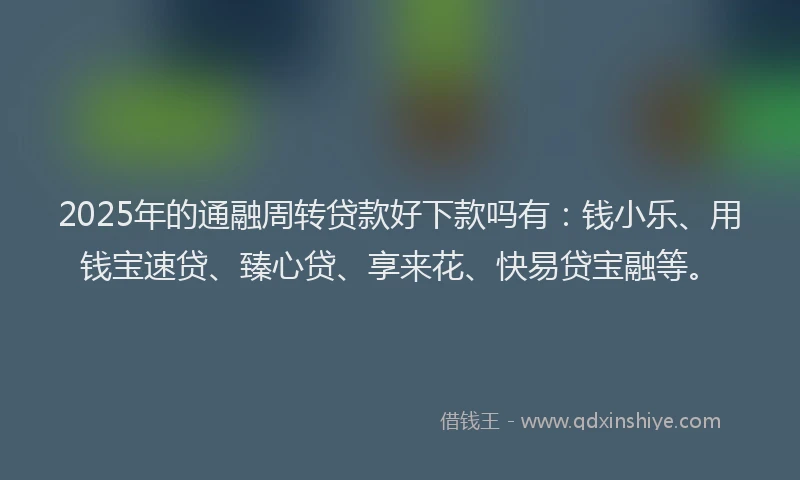 2025年的通融周转贷款好下款吗有：钱小乐、用钱宝速贷、臻心贷、享来花、快易贷宝融等。
