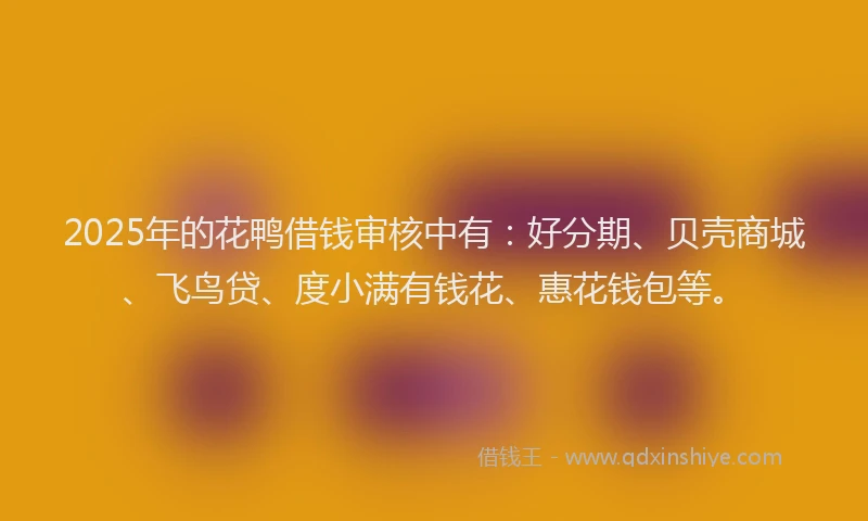 2025年的花鸭借钱审核中有：好分期、贝壳商城、飞鸟贷、度小满有钱花、惠花钱包等。