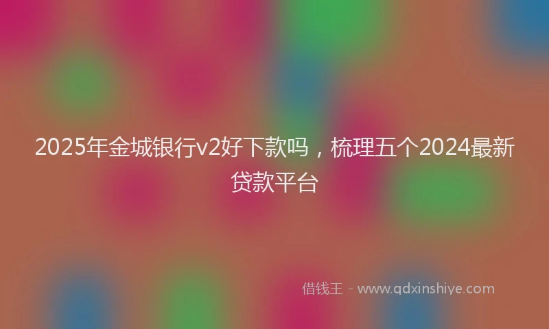 2025年金城银行v2好下款吗，梳理五个2024最新贷款平台
