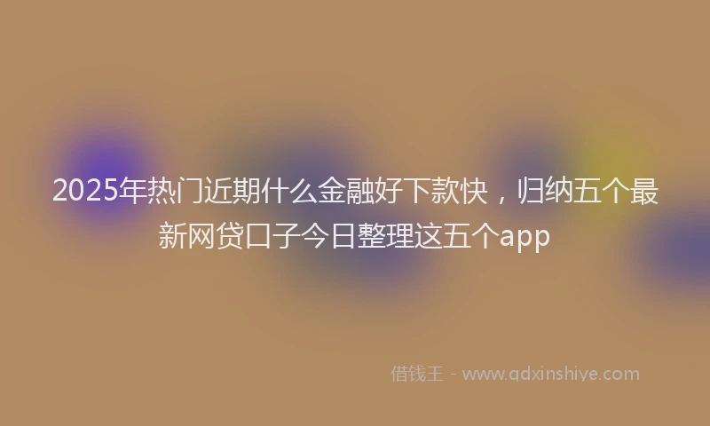 2025年热门近期什么金融好下款快，归纳五个最新网贷口子今日整理这五个app