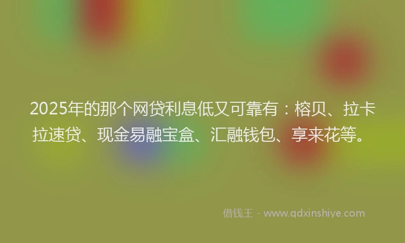 2025年的那个网贷利息低又可靠有：榕贝、拉卡拉速贷、现金易融宝盒、汇融钱包、享来花等。