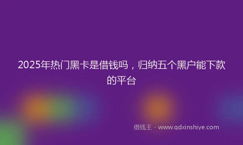 2025年热门黑卡是借钱吗，归纳五个黑户能下款的平台