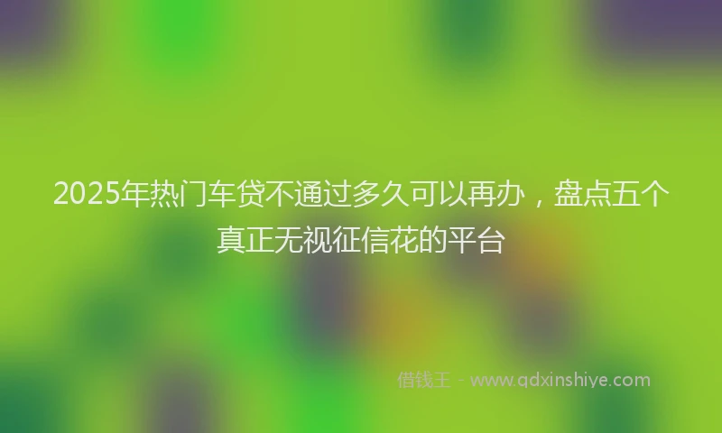 2025年热门车贷不通过多久可以再办，盘点五个真正无视征信花的平台