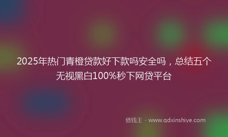2025年热门青橙贷款好下款吗安全吗，总结五个无视黑白100%秒下网贷平台