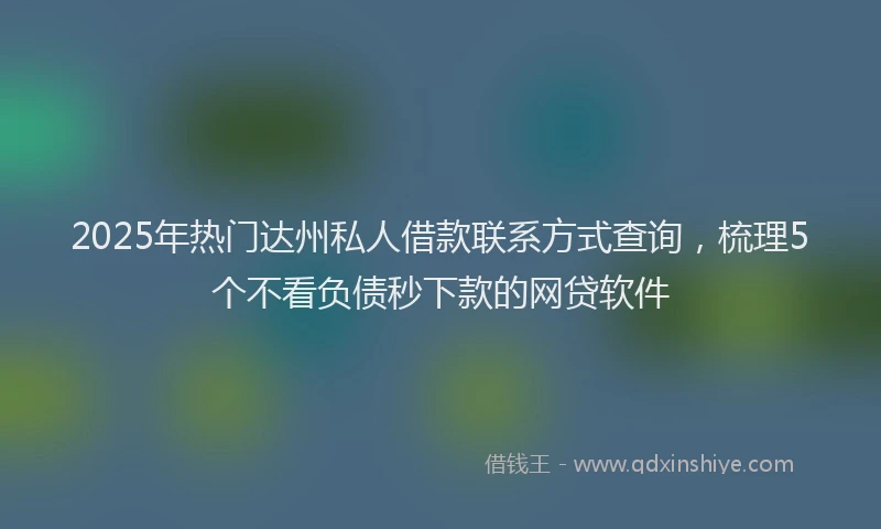 2025年热门达州私人借款联系方式查询，梳理5个不看负债秒下款的网贷软件
