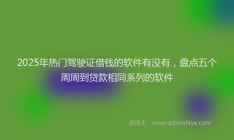 2025年热门驾驶证借钱的软件有没有，盘点五个周周到贷款相同系列的软件
