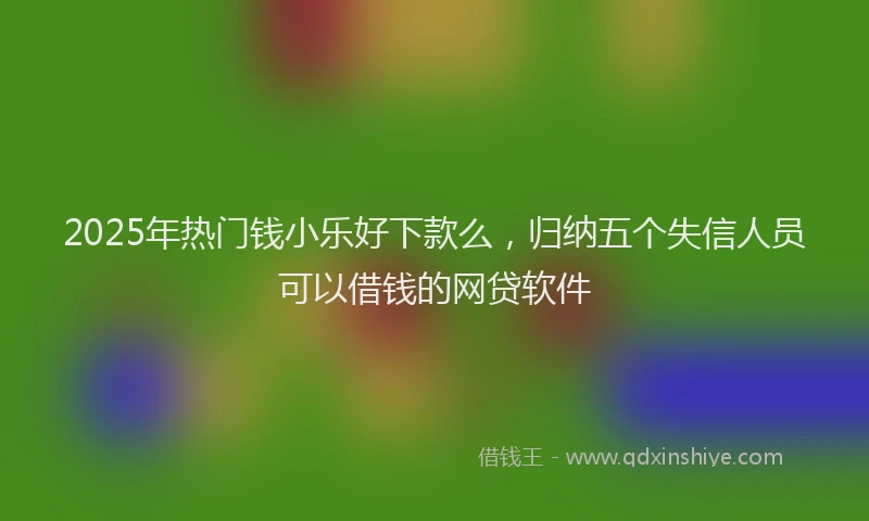 2025年热门钱小乐好下款么，归纳五个失信人员可以借钱的网贷软件