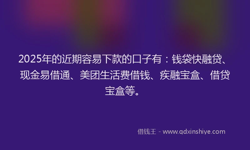 2025年的近期容易下款的口子有：钱袋快融贷、现金易借通、美团生活费借钱、疾融宝盒、借贷宝盒等。