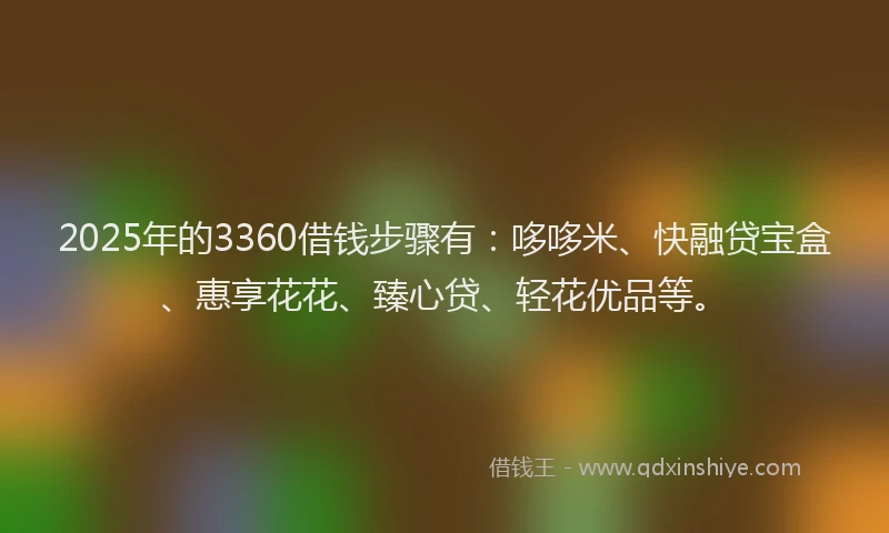 2025年的3360借钱步骤有：哆哆米、快融贷宝盒、惠享花花、臻心贷、轻花优品等。
