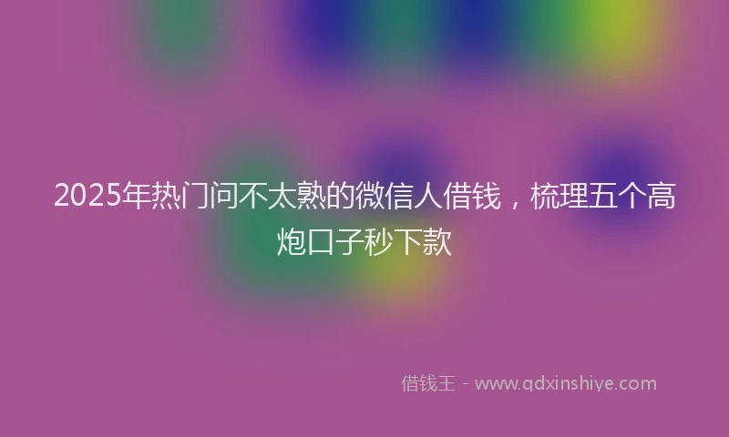 2025年热门问不太熟的微信人借钱，梳理五个高炮口子秒下款