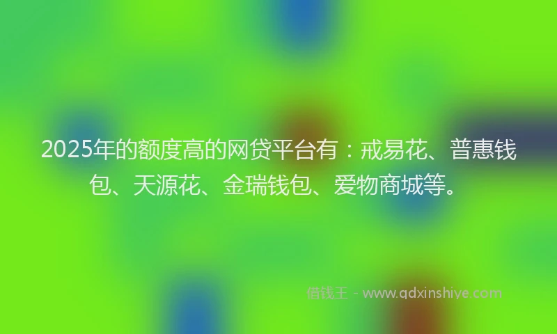 2025年的额度高的网贷平台有：戒易花、普惠钱包、天源花、金瑞钱包、爱物商城等。