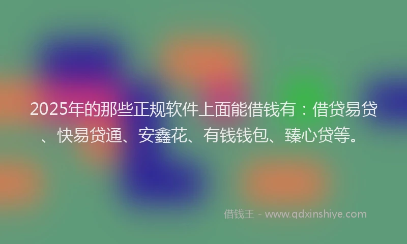 2025年的那些正规软件上面能借钱有：借贷易贷、快易贷通、安鑫花、有钱钱包、臻心贷等。