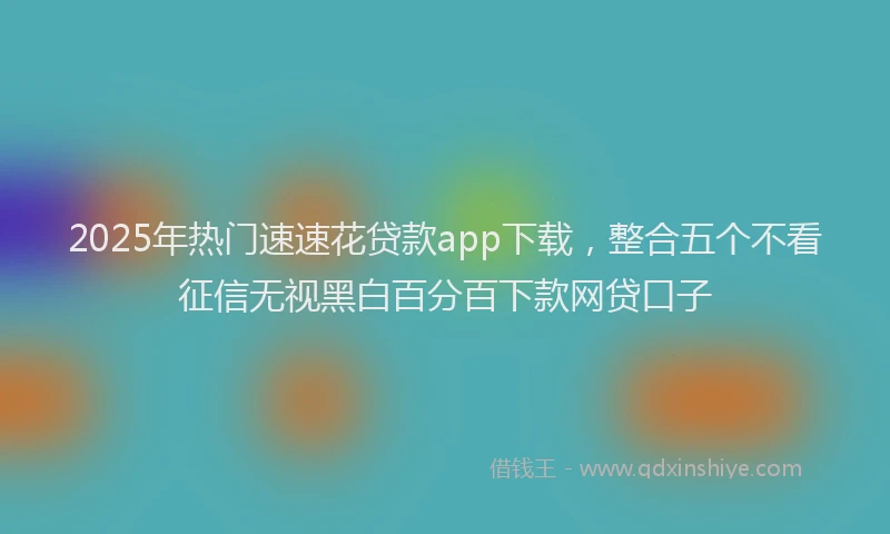 2025年热门速速花贷款app下载，整合五个不看征信无视黑白百分百下款网贷口子