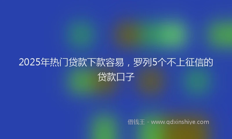 2025年热门贷款下款容易，罗列5个不上征信的贷款口子