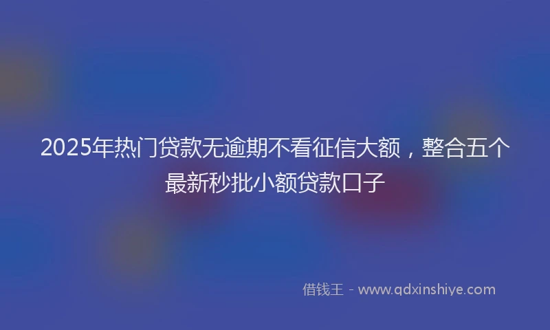 2025年热门贷款无逾期不看征信大额，整合五个最新秒批小额贷款口子