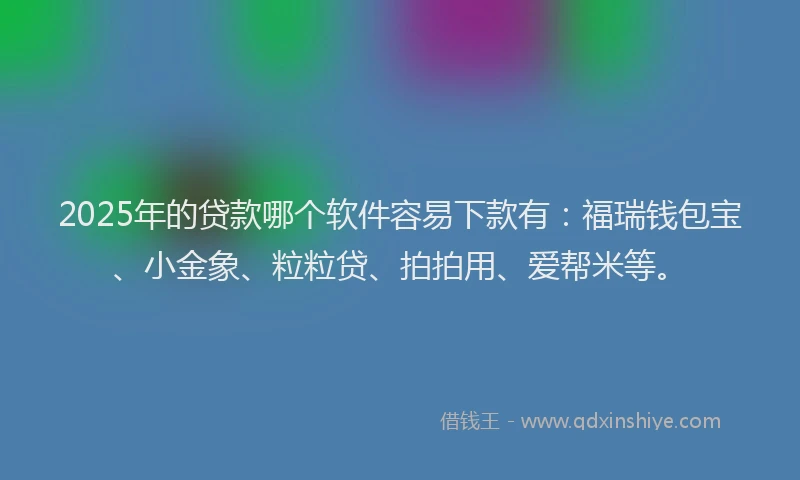 2025年的贷款哪个软件容易下款有：福瑞钱包宝、小金象、粒粒贷、拍拍用、爱帮米等。