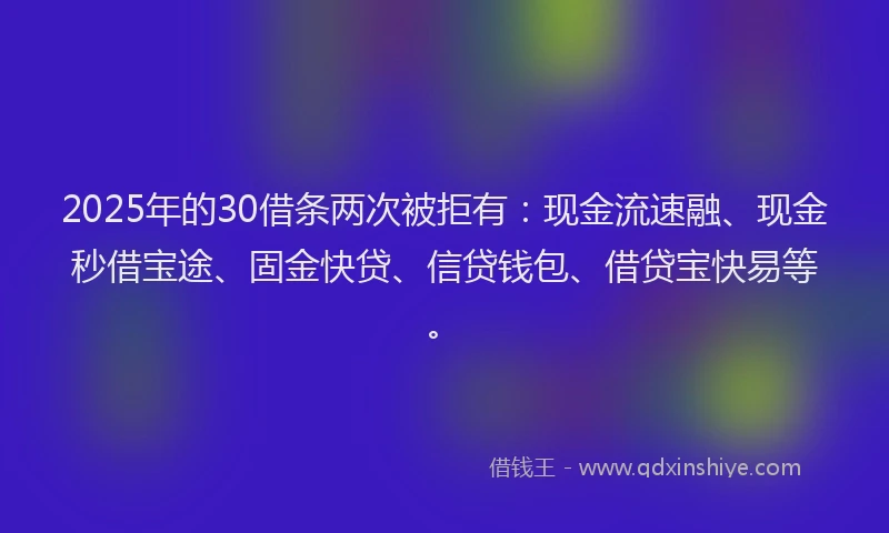 2025年的30借条两次被拒有：现金流速融、现金秒借宝途、固金快贷、信贷钱包、借贷宝快易等。