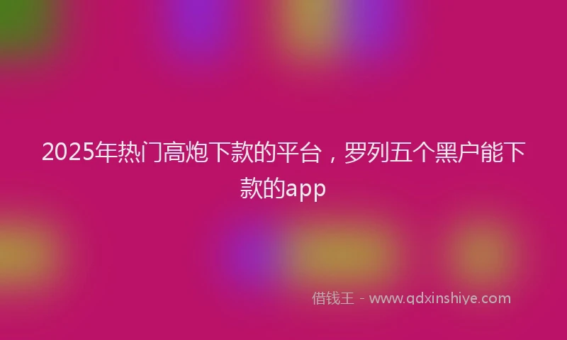 2025年热门高炮下款的平台，罗列五个黑户能下款的app