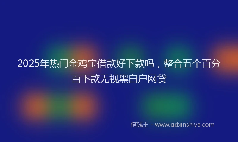 2025年热门金鸡宝借款好下款吗，整合五个百分百下款无视黑白户网贷