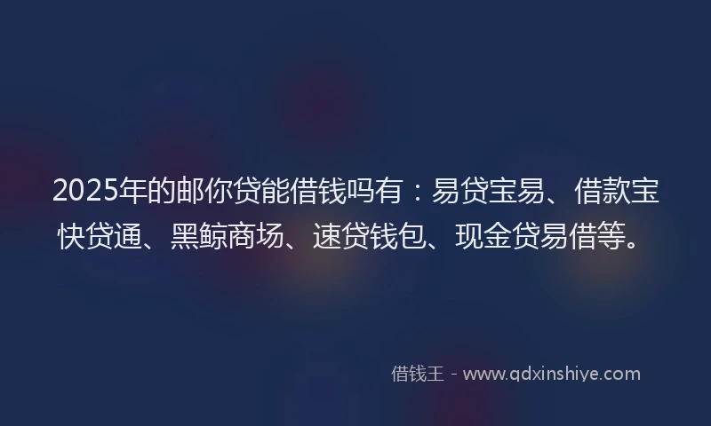 2025年的邮你贷能借钱吗有：易贷宝易、借款宝快贷通、黑鲸商场、速贷钱包、现金贷易借等。
