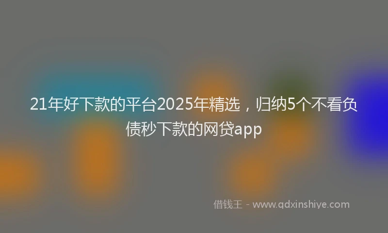 21年好下款的平台2025年精选，归纳5个不看负债秒下款的网贷app