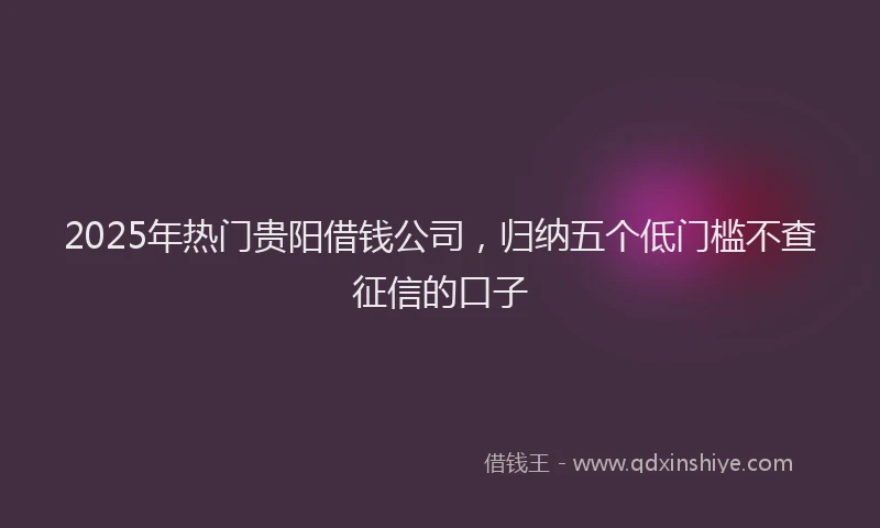 2025年热门贵阳借钱公司，归纳五个低门槛不查征信的口子