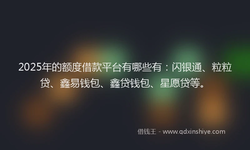 2025年的额度借款平台有哪些有：闪银通、粒粒贷、鑫易钱包、鑫贷钱包、星愿贷等。