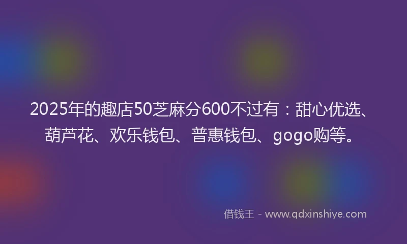 2025年的趣店50芝麻分600不过有：甜心优选、葫芦花、欢乐钱包、普惠钱包、gogo购等。