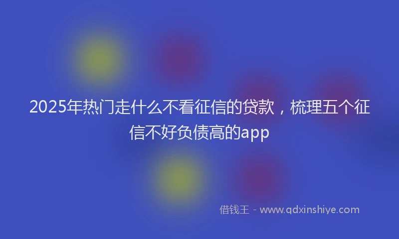 2025年热门走什么不看征信的贷款，梳理五个征信不好负债高的app