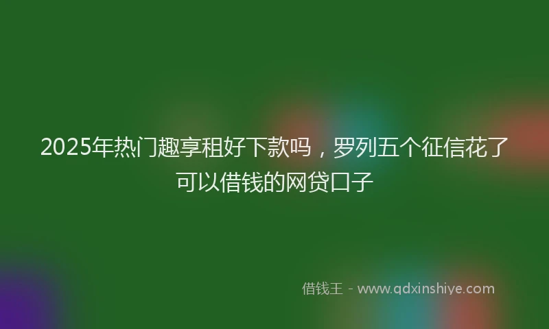 2025年热门趣享租好下款吗，罗列五个征信花了可以借钱的网贷口子