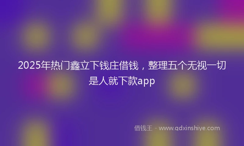 2025年热门鑫立下钱庄借钱，整理五个无视一切是人就下款app