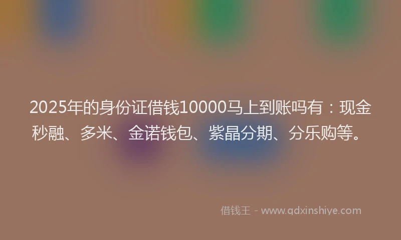2025年的身份证借钱10000马上到账吗有：现金秒融、多米、金诺钱包、紫晶分期、分乐购等。