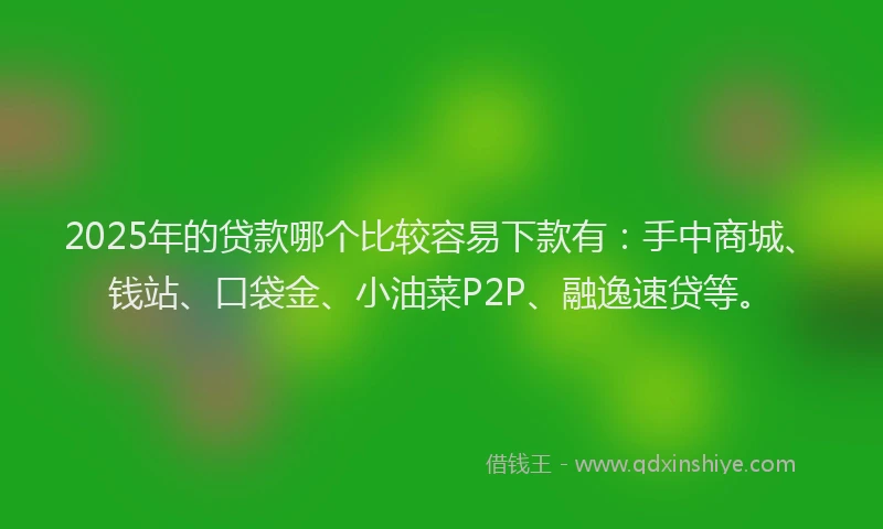 2025年的贷款哪个比较容易下款有：手中商城、钱站、口袋金、小油菜P2P、融逸速贷等。