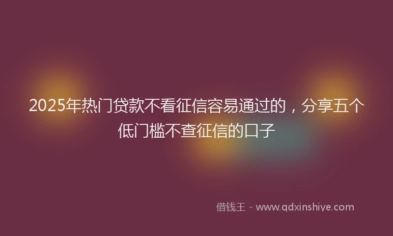 2025年热门贷款不看征信容易通过的，分享五个低门槛不查征信的口子