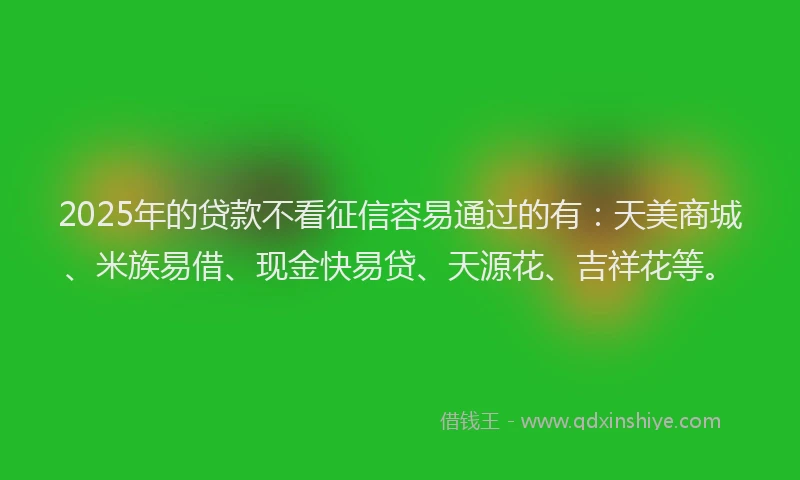 2025年的贷款不看征信容易通过的有：天美商城、米族易借、现金快易贷、天源花、吉祥花等。